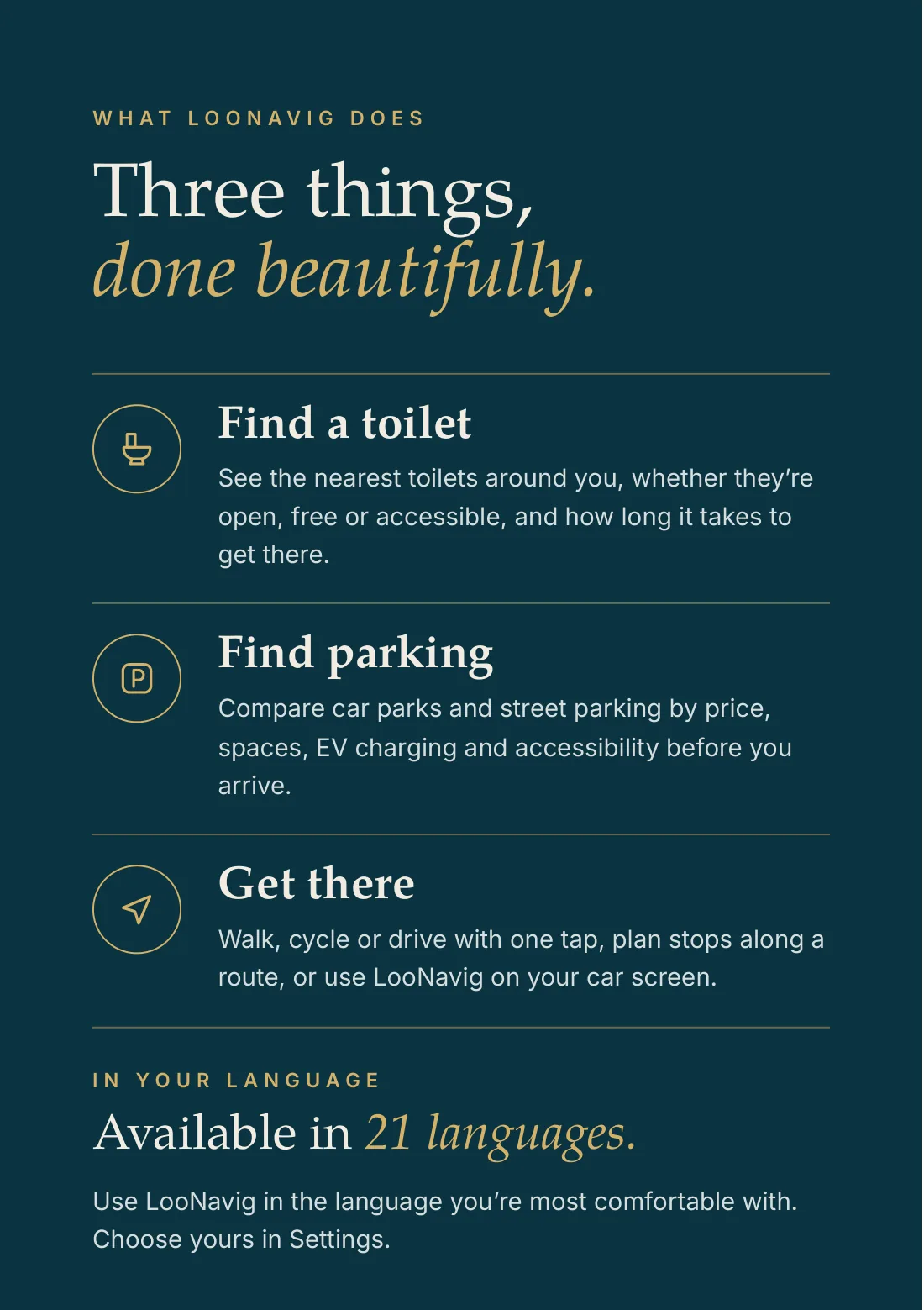 What LooNavig does: three things, done beautifully. Find a toilet: see the nearest toilets around you, whether they’re open, free or accessible, and how long it takes to get there. Find parking: compare car parks and street parking by price, spaces, EV charging and accessibility before you arrive. Get there: walk, cycle or drive with one tap, plan stops along a route, or use LooNavig on your car screen. Available in 21 languages; choose yours in Settings.