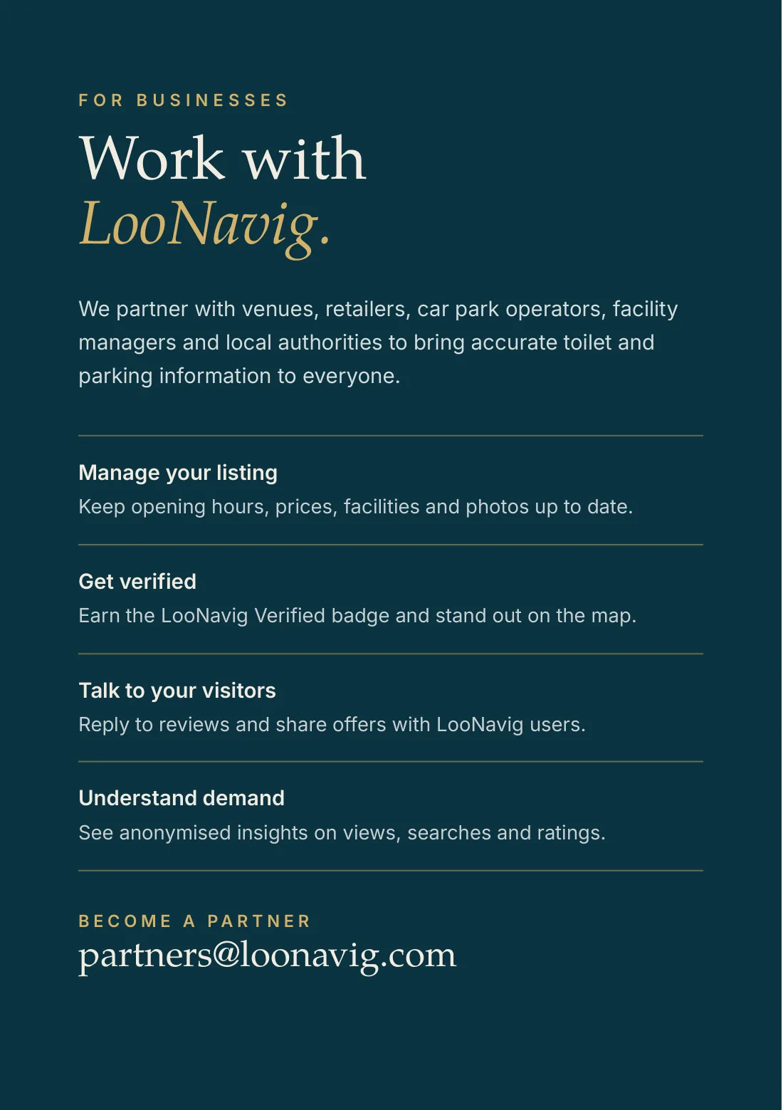 For businesses: work with LooNavig. We partner with venues, retailers, car park operators, facility managers and local authorities. Manage your listing: keep opening hours, prices, facilities and photos up to date. Get verified: earn the LooNavig Verified badge. Talk to your visitors: reply to reviews and share offers. Understand demand: see anonymised insights on views, searches and ratings. Become a partner: partners@loonavig.com.