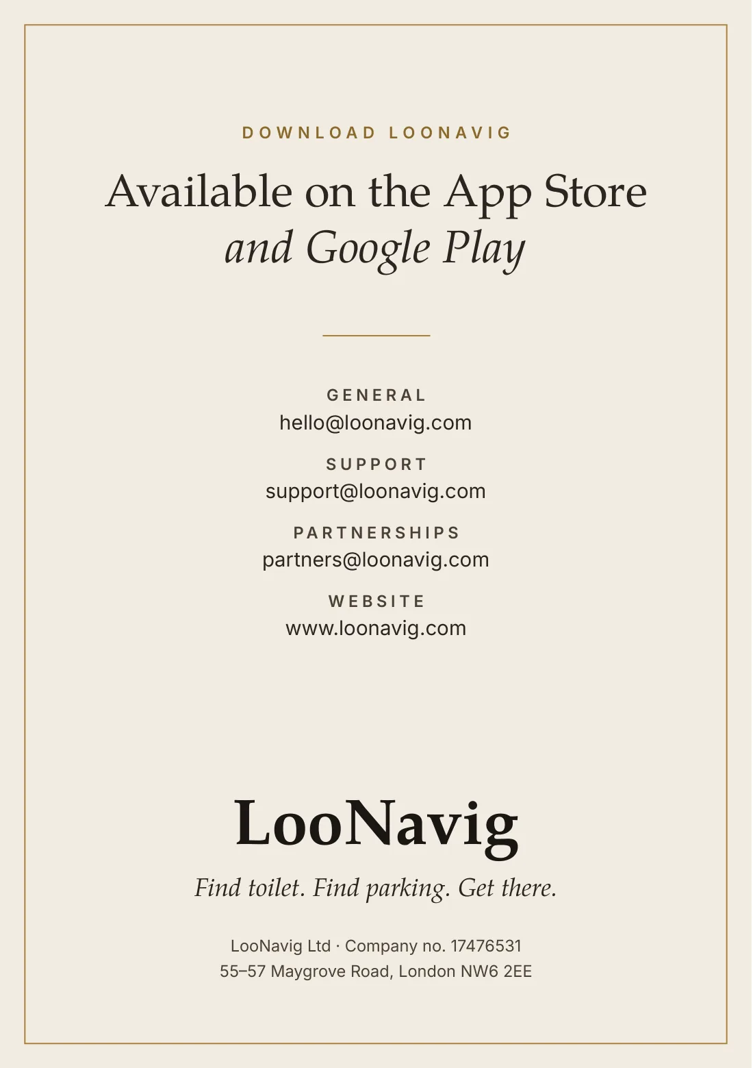 Download LooNavig, available on the App Store and Google Play. General: hello@loonavig.com. Support: support@loonavig.com. Partnerships: partners@loonavig.com. Website: www.loonavig.com. LooNavig Ltd, company no. 17476531, 55–57 Maygrove Road, London NW6 2EE.